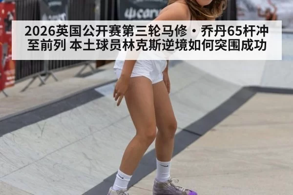2026英国公开赛第三轮马修·乔丹65杆冲至前列 本土球员林克斯逆境如何突围成功