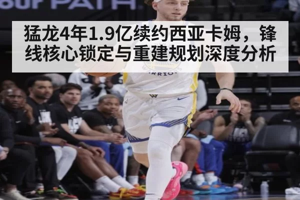 猛龙4年1.9亿续约西亚卡姆，锋线核心锁定与重建规划深度分析